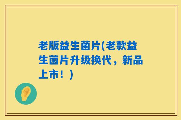 老版益生菌片(老款益生菌片升级换代，新品上市！)