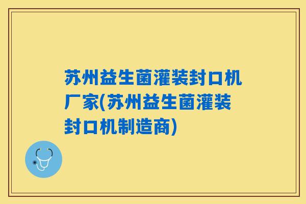 苏州益生菌灌装封口机厂家(苏州益生菌灌装封口机制造商)