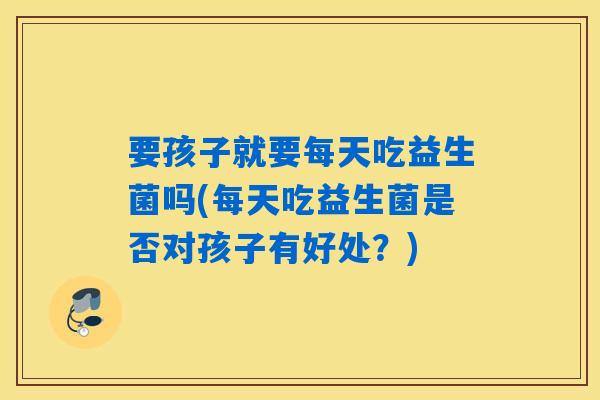要孩子就要每天吃益生菌吗(每天吃益生菌是否对孩子有好处？)
