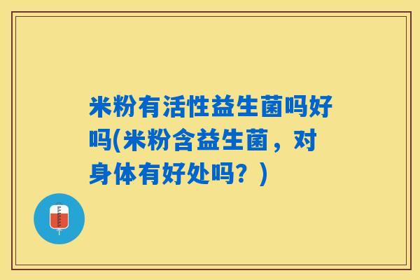 米粉有活性益生菌吗好吗(米粉含益生菌,对身体有好处吗?) 米粉有活性益生菌吗好吗(米粉含益生菌,对身体有好处吗?)