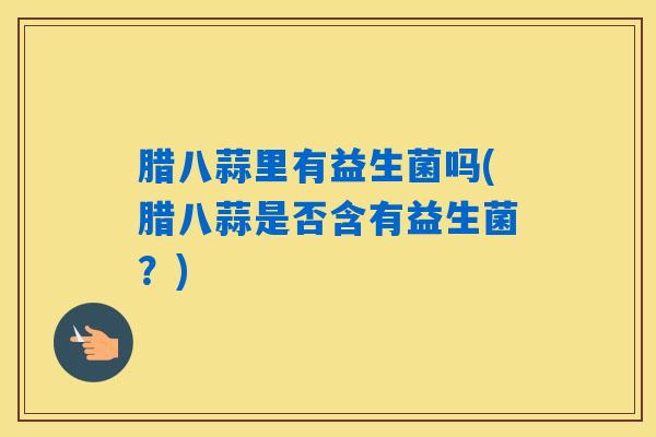 腊八蒜里有益生菌吗(腊八蒜是否含有益生菌?) 腊八蒜里有益生菌吗(腊八蒜是否含有益生菌?)
