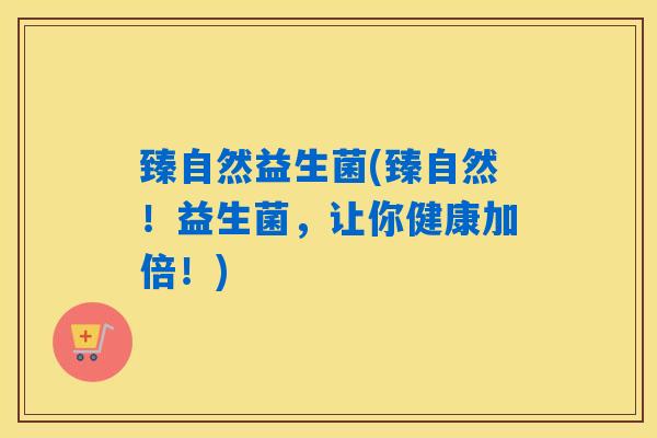 臻自然益生菌(臻自然！益生菌，让你健康加倍！)