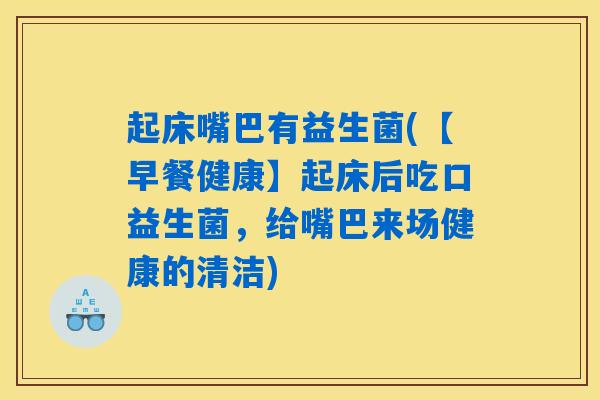 起床嘴巴有益生菌(【早餐健康】起床后吃口益生菌，给嘴巴来场健康的清洁)