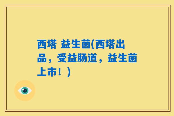 西塔 益生菌(西塔出品，受益肠道，益生菌上市！)