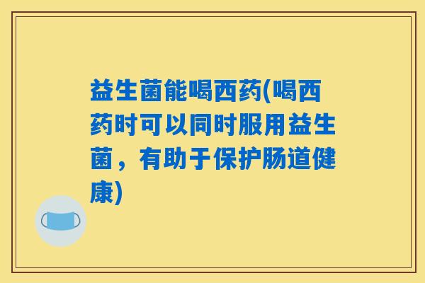 益生菌能喝西药(喝西药时可以同时服用益生菌，有助于保护肠道健康)