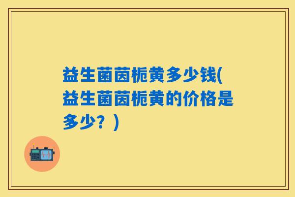 益生菌茵栀黄多少钱(益生菌茵栀黄的价格是多少?) 益生菌茵栀黄多少钱(益生菌茵栀黄的价格是多少?)