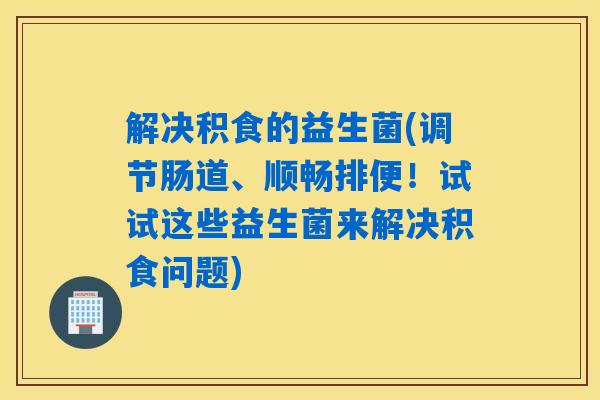 解决积食的益生菌(调节肠道、顺畅排便!试试这些益生菌来解决积食问题) 解决积食的益生菌(调节肠道、顺畅排便!试试这些益生菌来解决积食问题)