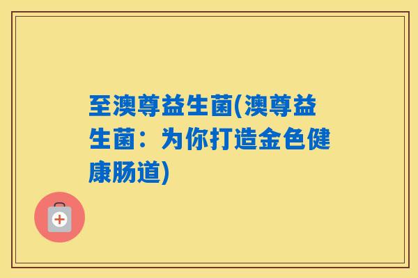 至澳尊益生菌(澳尊益生菌：为你打造金色健康肠道)