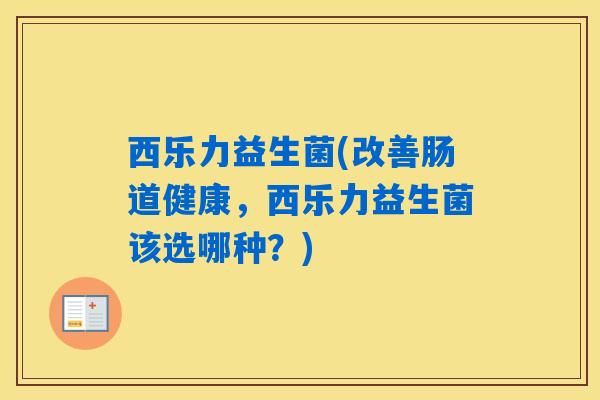 西乐力益生菌(改善肠道健康,西乐力益生菌该选哪种?) 西乐力益生菌(改善肠道健康,西乐力益生菌该选哪种?)