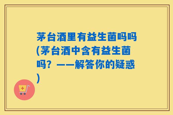 茅台酒里有益生菌吗吗(茅台酒中含有益生菌吗？——解答你的疑惑)