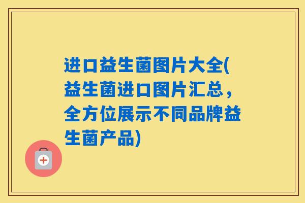 进口益生菌图片大全(益生菌进口图片汇总，全方位展示不同品牌益生菌产品)