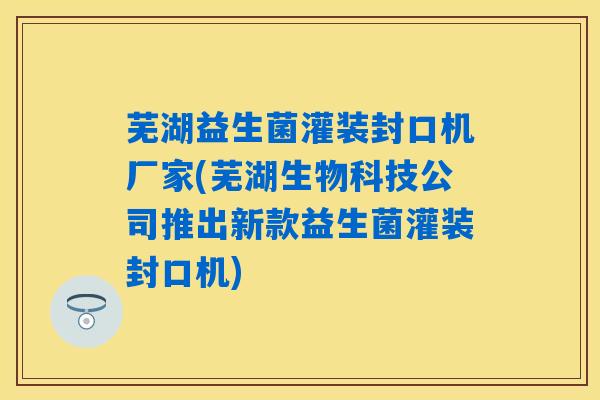 芜湖益生菌灌装封口机厂家(芜湖生物科技公司推出新款益生菌灌装封口机)