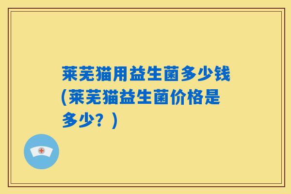 莱芜猫用益生菌多少钱(莱芜猫益生菌价格是多少？)