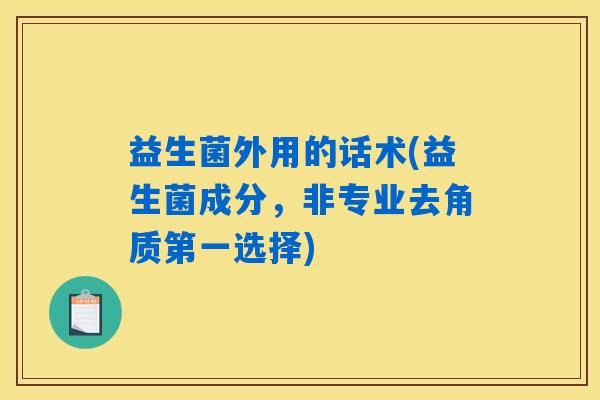 益生菌外用的话术(益生菌成分，非专业去角质第一选择)