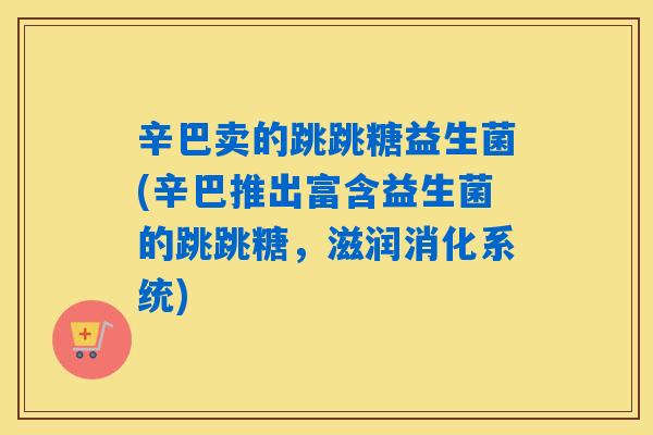 辛巴卖的跳跳糖益生菌(辛巴推出富含益生菌的跳跳糖，滋润消化系统)