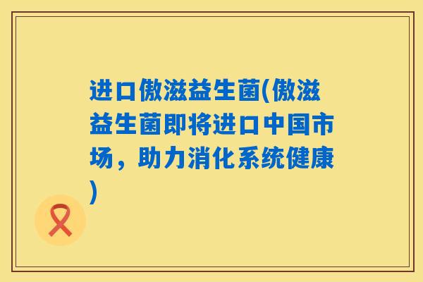进口傲滋益生菌(傲滋益生菌即将进口中国市场，助力消化系统健康)