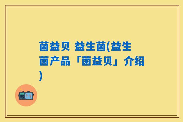 菌益贝 益生菌(益生菌产品「菌益贝」介绍) 菌益贝 益生菌(益生菌产品「菌益贝」介绍)