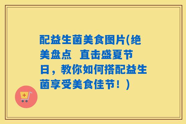 配益生菌美食图片(绝美盘点  直击盛夏节日，教你如何搭配益生菌享受美食佳节！)