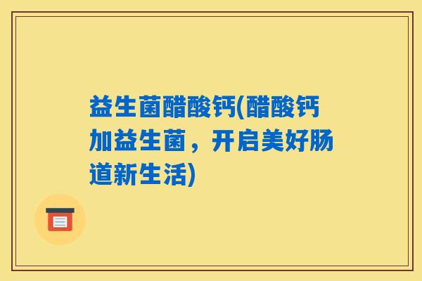 益生菌醋酸钙(醋酸钙加益生菌,开启美好肠道新生活) 益生菌醋酸钙(醋酸钙加益生菌,开启美好肠道新生活)