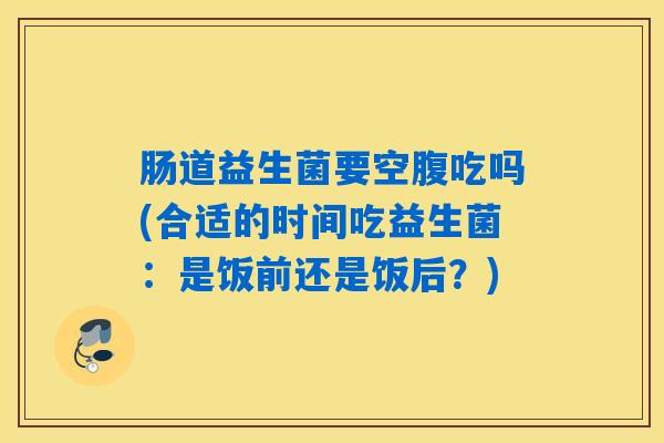 肠道益生菌要空腹吃吗(合适的时间吃益生菌：是饭前还是饭后？)