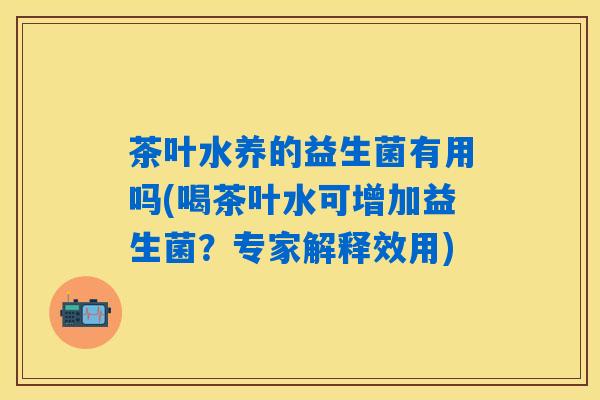 茶叶水养的益生菌有用吗(喝茶叶水可增加益生菌？专家解释效用)