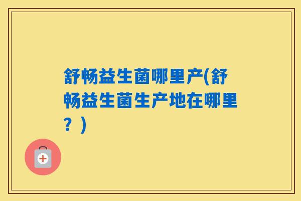 舒畅益生菌哪里产(舒畅益生菌生产地在哪里？)