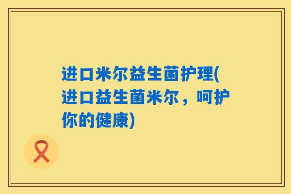 进口米尔益生菌护理(进口益生菌米尔,呵护你的健康) 进口米尔益生菌护理(进口益生菌米尔,呵护你的健康)