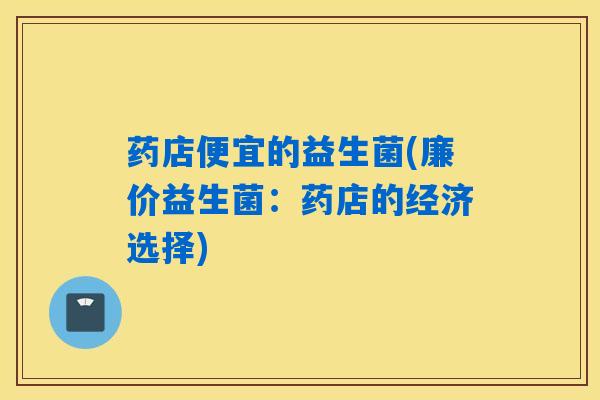 药店便宜的益生菌(廉价益生菌:药店的经济选择) 药店便宜的益生菌(廉价益生菌:药店的经济选择)