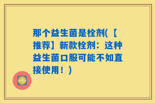 那个益生菌是栓剂(【推荐】新款栓剂:这种益生菌口服可能不如直接使用!) 那个益生菌是栓剂(【推荐】新款栓剂:这种益生菌口服可能不如直接使用!)