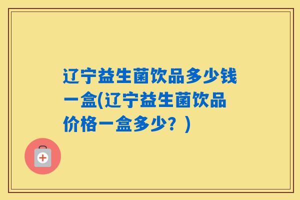 辽宁益生菌饮品多少钱一盒(辽宁益生菌饮品价格一盒多少?) 辽宁益生菌饮品多少钱一盒(辽宁益生菌饮品价格一盒多少?)
