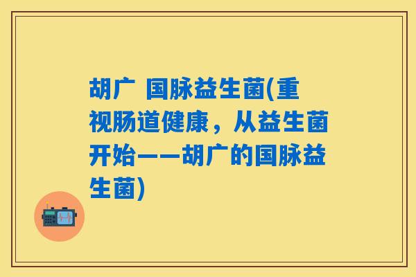 详细阅读:胡广 国脉益生菌(重视肠道健康,从益生菌开始——胡广的国脉益生菌) 胡广 国脉益生菌(重视肠道健康,从益生菌开始——胡广的国脉益生菌)