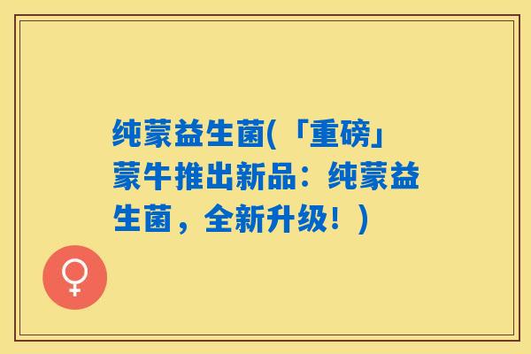 纯蒙益生菌(「重磅」蒙牛推出新品：纯蒙益生菌，全新升级！)