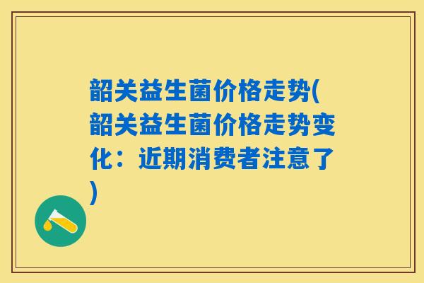 详细阅读:韶关益生菌价格走势(韶关益生菌价格走势变化:近期消费者注意了) 韶关益生菌价格走势(韶关益生菌价格走势变化:近期消费者注意了)