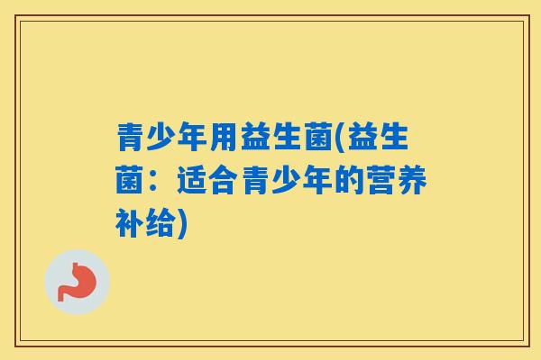 青少年用益生菌(益生菌:适合青少年的营养补给) 青少年用益生菌(益生菌:适合青少年的营养补给)