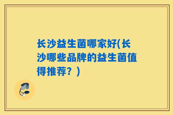 长沙益生菌哪家好(长沙哪些品牌的益生菌值得推荐?) 长沙益生菌哪家好(长沙哪些品牌的益生菌值得推荐?)