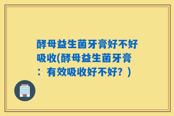 酵母益生菌牙膏好不好吸收(酵母益生菌牙膏：有效吸收好不好？)