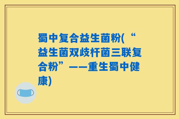 蜀中复合益生菌粉(“益生菌双歧杆菌三联复合粉”——重生蜀中健康)