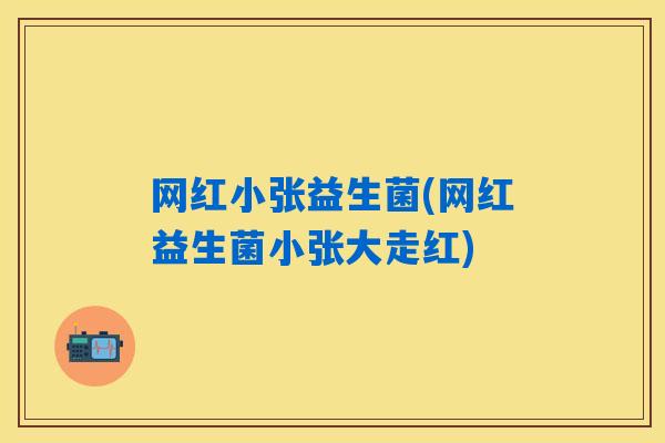 网红小张益生菌(网红益生菌小张大走红)