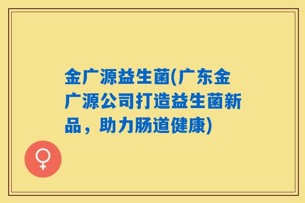 金广源益生菌(广东金广源公司打造益生菌新品,助力肠道健康) 金广源益生菌(广东金广源公司打造益生菌新品,助力肠道健康)