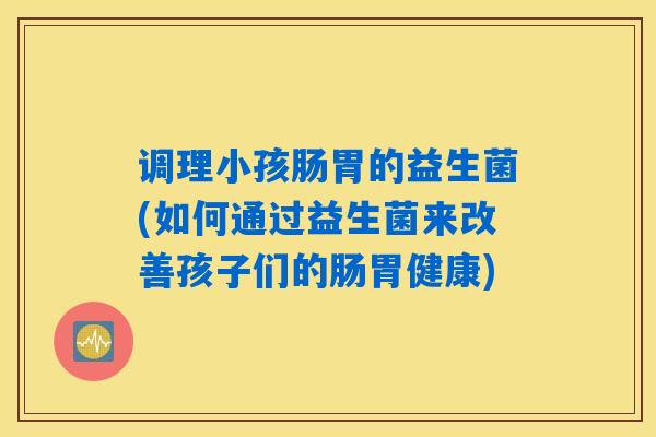 调理小孩肠胃的益生菌(如何通过益生菌来改善孩子们的肠胃健康)