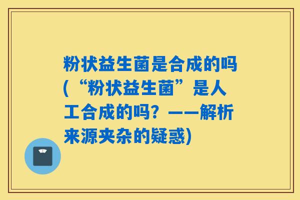 粉状益生菌是合成的吗(“粉状益生菌”是人工合成的吗？——解析来源夹杂的疑惑)