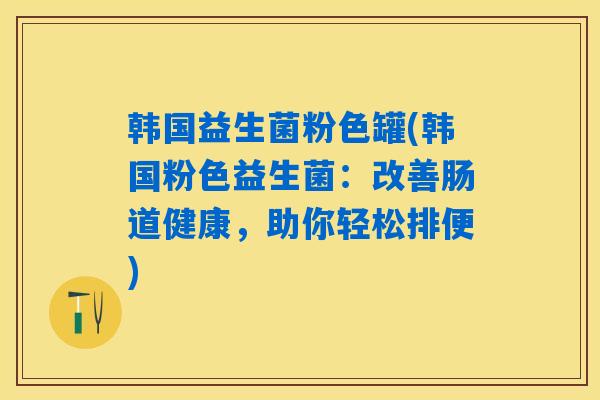 韩国益生菌粉色罐(韩国粉色益生菌:改善肠道健康,助你轻松排便) 韩国益生菌粉色罐(韩国粉色益生菌:改善肠道健康,助你轻松排便)