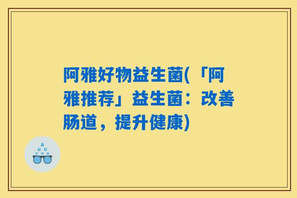 阿雅好物益生菌(「阿雅推荐」益生菌:改善肠道,提升健康) 阿雅好物益生菌(「阿雅推荐」益生菌:改善肠道,提升健康)