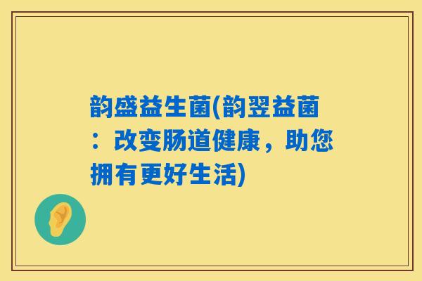 韵盛益生菌(韵翌益菌：改变肠道健康，助您拥有更好生活)
