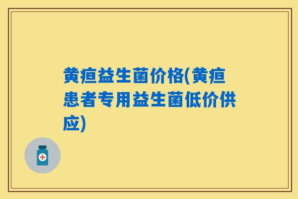 黄疸益生菌价格(黄疸患者专用益生菌低价供应) 黄疸益生菌价格(黄疸患者专用益生菌低价供应)