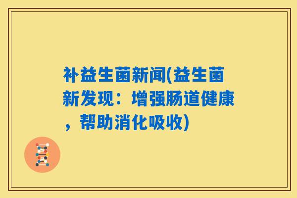 补益生菌新闻(益生菌新发现：增强肠道健康，帮助消化吸收)