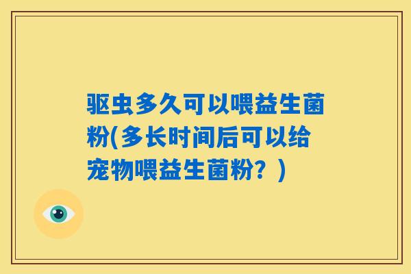 驱虫多久可以喂益生菌粉(多长时间后可以给宠物喂益生菌粉？)