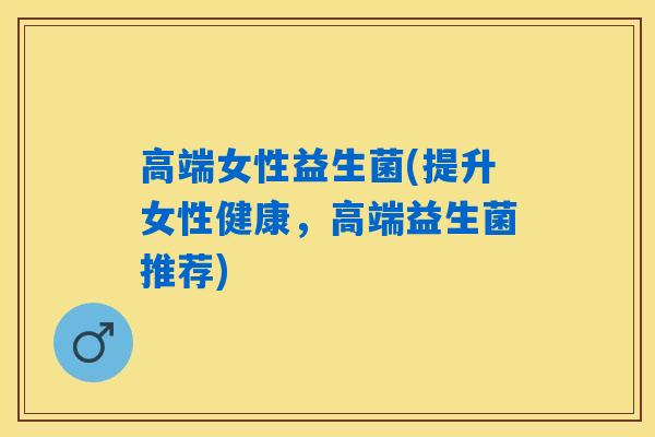 高端女性益生菌(提升女性健康,高端益生菌推荐) 高端女性益生菌(提升女性健康,高端益生菌推荐)