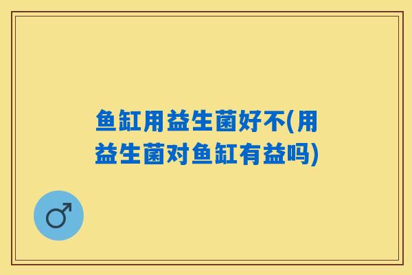 鱼缸用益生菌好不(用益生菌对鱼缸有益吗)