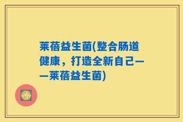 莱蓓益生菌(整合肠道健康，打造全新自己——莱蓓益生菌)